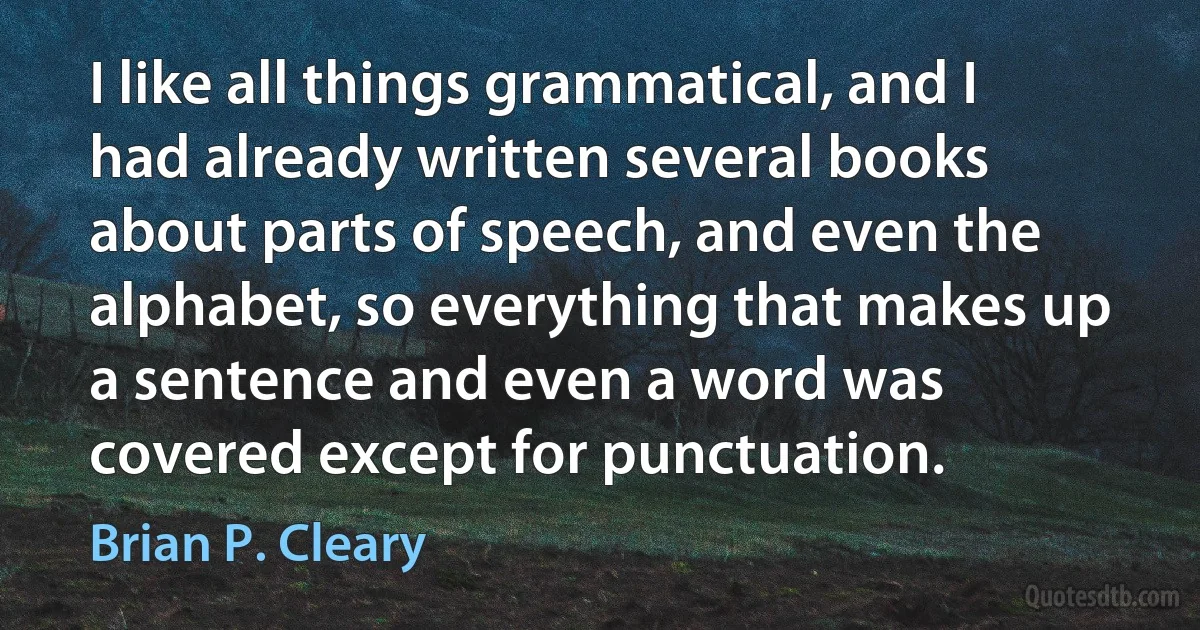 I like all things grammatical, and I had already written several books about parts of speech, and even the alphabet, so everything that makes up a sentence and even a word was covered except for punctuation. (Brian P. Cleary)