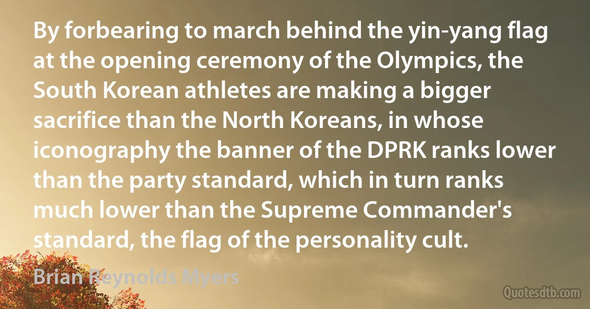 By forbearing to march behind the yin-yang flag at the opening ceremony of the Olympics, the South Korean athletes are making a bigger sacrifice than the North Koreans, in whose iconography the banner of the DPRK ranks lower than the party standard, which in turn ranks much lower than the Supreme Commander's standard, the flag of the personality cult. (Brian Reynolds Myers)