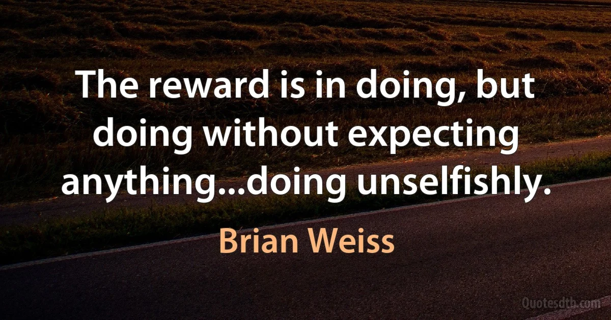 The reward is in doing, but doing without expecting anything...doing unselfishly. (Brian Weiss)