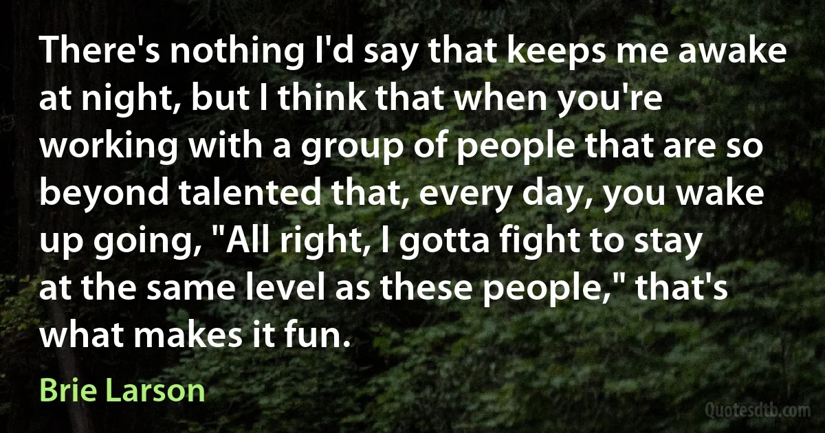 There's nothing I'd say that keeps me awake at night, but I think that when you're working with a group of people that are so beyond talented that, every day, you wake up going, "All right, I gotta fight to stay at the same level as these people," that's what makes it fun. (Brie Larson)