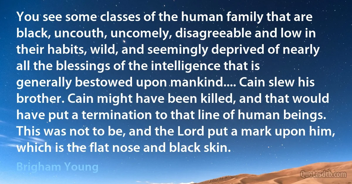 You see some classes of the human family that are black, uncouth, uncomely, disagreeable and low in their habits, wild, and seemingly deprived of nearly all the blessings of the intelligence that is generally bestowed upon mankind.... Cain slew his brother. Cain might have been killed, and that would have put a termination to that line of human beings. This was not to be, and the Lord put a mark upon him, which is the flat nose and black skin. (Brigham Young)