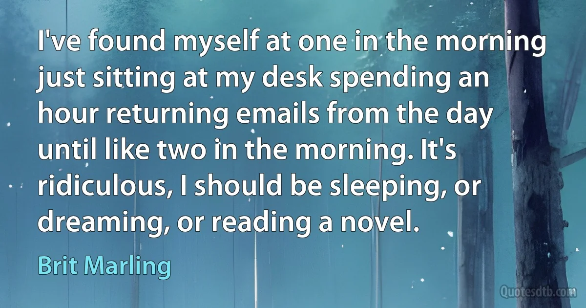 I've found myself at one in the morning just sitting at my desk spending an hour returning emails from the day until like two in the morning. It's ridiculous, I should be sleeping, or dreaming, or reading a novel. (Brit Marling)