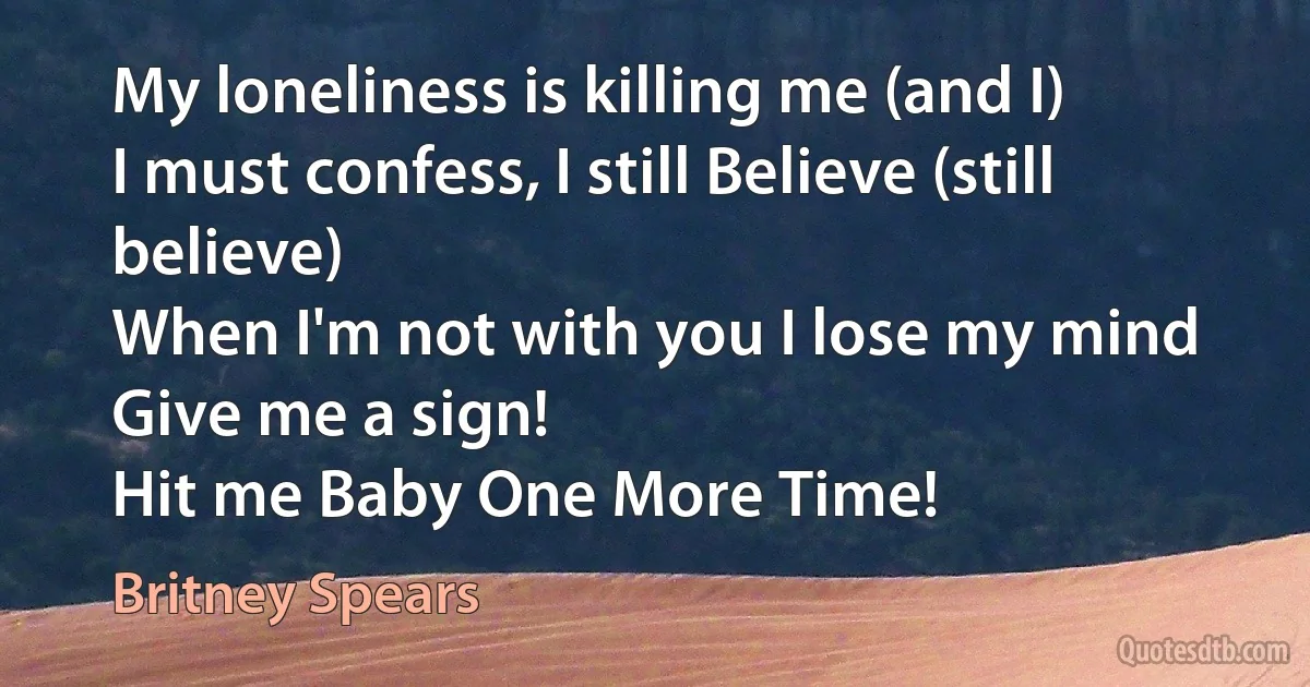 My loneliness is killing me (and I)
I must confess, I still Believe (still believe)
When I'm not with you I lose my mind
Give me a sign!
Hit me Baby One More Time! (Britney Spears)