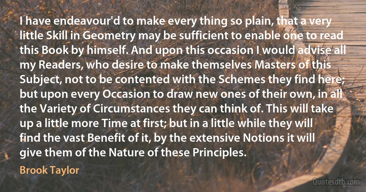 I have endeavour'd to make every thing so plain, that a very little Skill in Geometry may be sufficient to enable one to read this Book by himself. And upon this occasion I would advise all my Readers, who desire to make themselves Masters of this Subject, not to be contented with the Schemes they find here; but upon every Occasion to draw new ones of their own, in all the Variety of Circumstances they can think of. This will take up a little more Time at first; but in a little while they will find the vast Benefit of it, by the extensive Notions it will give them of the Nature of these Principles. (Brook Taylor)