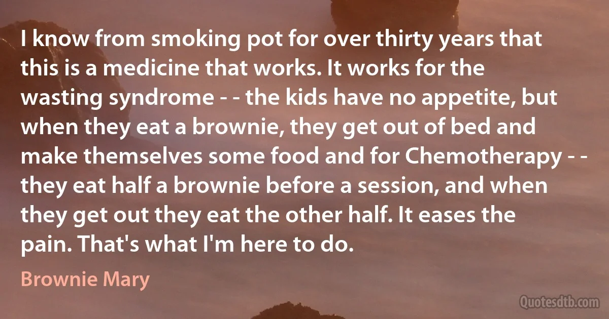 I know from smoking pot for over thirty years that this is a medicine that works. It works for the wasting syndrome - - the kids have no appetite, but when they eat a brownie, they get out of bed and make themselves some food and for Chemotherapy - - they eat half a brownie before a session, and when they get out they eat the other half. It eases the pain. That's what I'm here to do. (Brownie Mary)