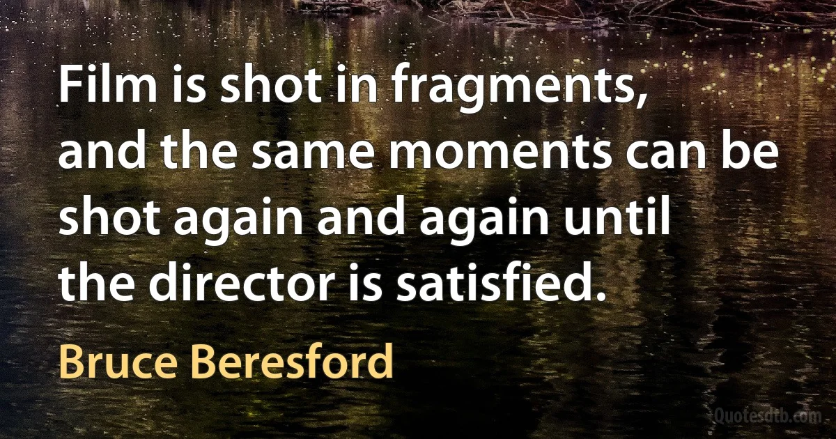 Film is shot in fragments, and the same moments can be shot again and again until the director is satisfied. (Bruce Beresford)