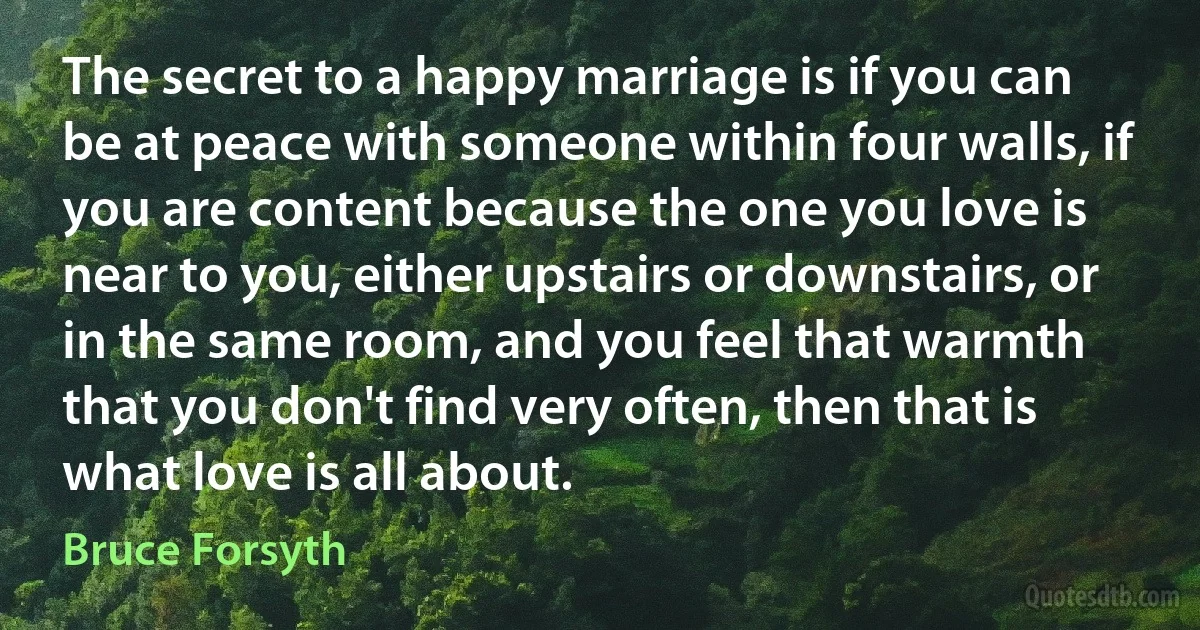 The secret to a happy marriage is if you can be at peace with someone within four walls, if you are content because the one you love is near to you, either upstairs or downstairs, or in the same room, and you feel that warmth that you don't find very often, then that is what love is all about. (Bruce Forsyth)