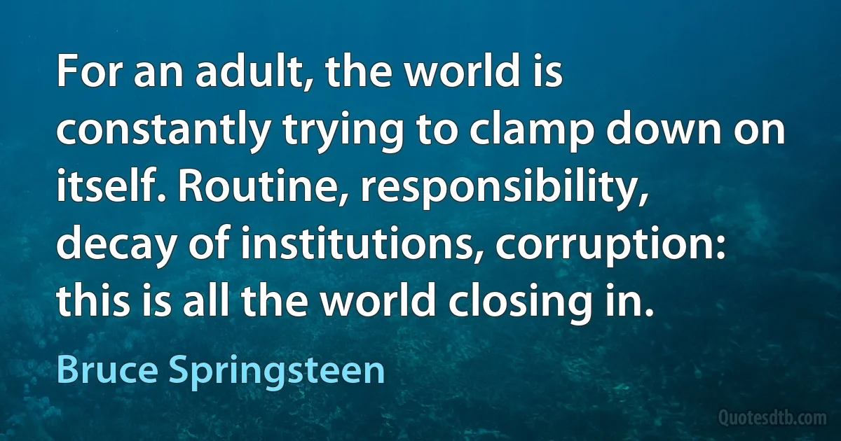 For an adult, the world is constantly trying to clamp down on itself. Routine, responsibility, decay of institutions, corruption: this is all the world closing in. (Bruce Springsteen)