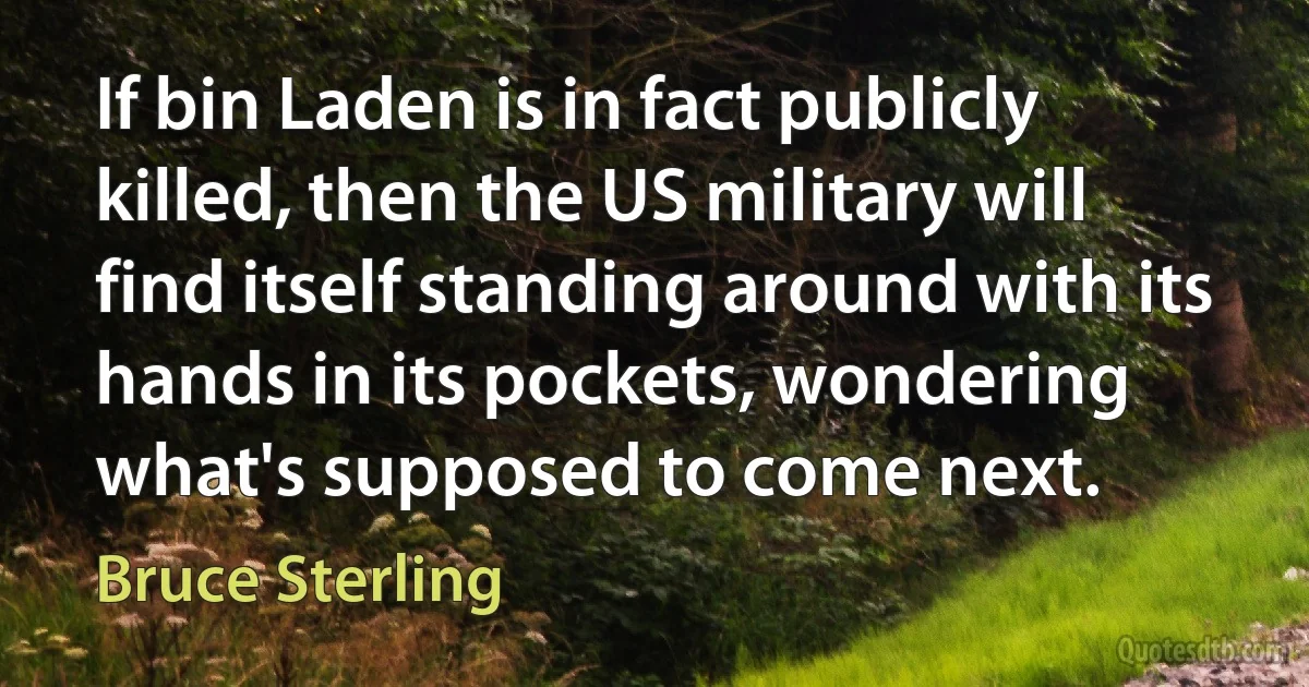 If bin Laden is in fact publicly killed, then the US military will find itself standing around with its hands in its pockets, wondering what's supposed to come next. (Bruce Sterling)