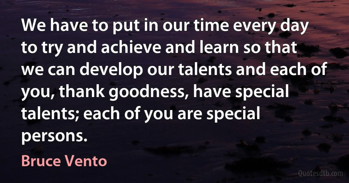 We have to put in our time every day to try and achieve and learn so that we can develop our talents and each of you, thank goodness, have special talents; each of you are special persons. (Bruce Vento)