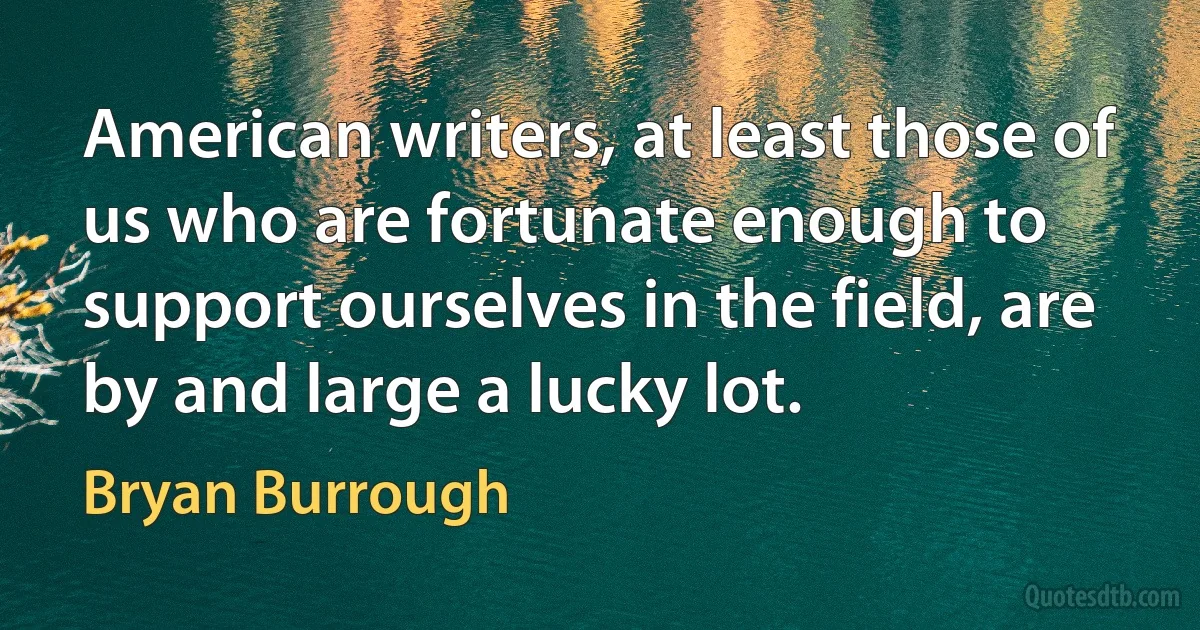 American writers, at least those of us who are fortunate enough to support ourselves in the field, are by and large a lucky lot. (Bryan Burrough)