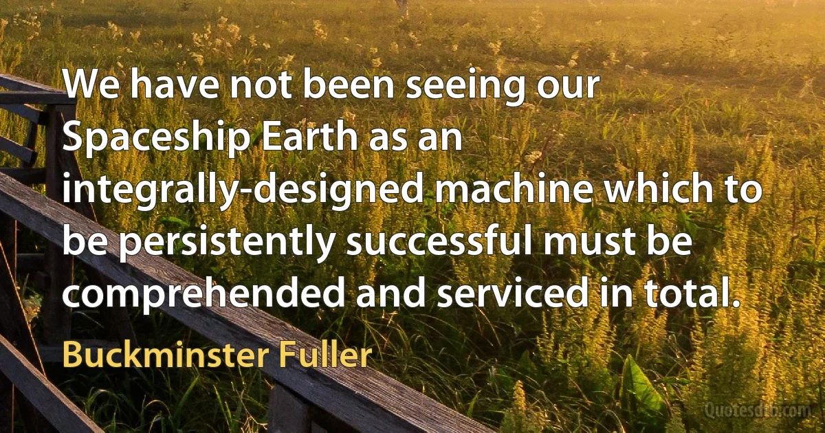 We have not been seeing our Spaceship Earth as an integrally-designed machine which to be persistently successful must be comprehended and serviced in total. (Buckminster Fuller)