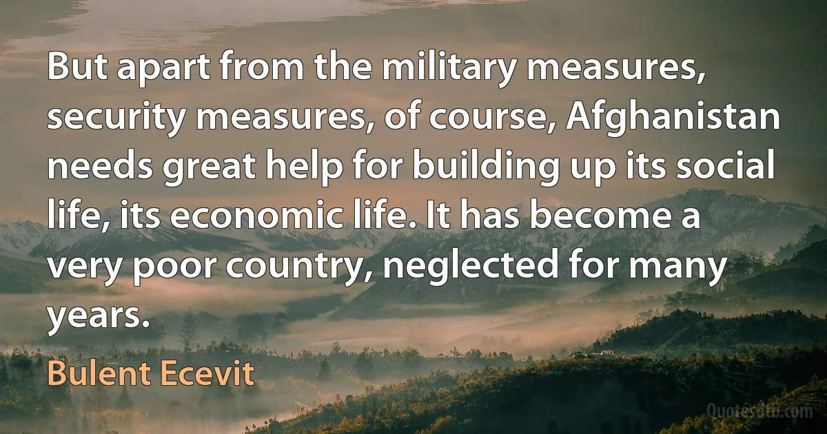 But apart from the military measures, security measures, of course, Afghanistan needs great help for building up its social life, its economic life. It has become a very poor country, neglected for many years. (Bulent Ecevit)