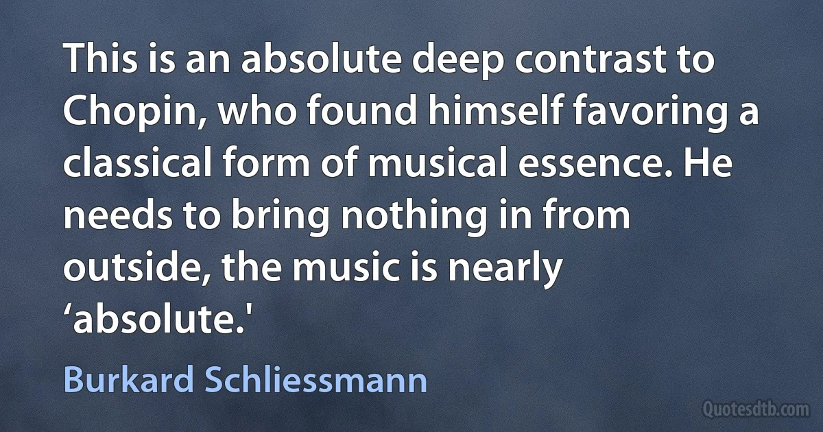 This is an absolute deep contrast to Chopin, who found himself favoring a classical form of musical essence. He needs to bring nothing in from outside, the music is nearly ‘absolute.' (Burkard Schliessmann)