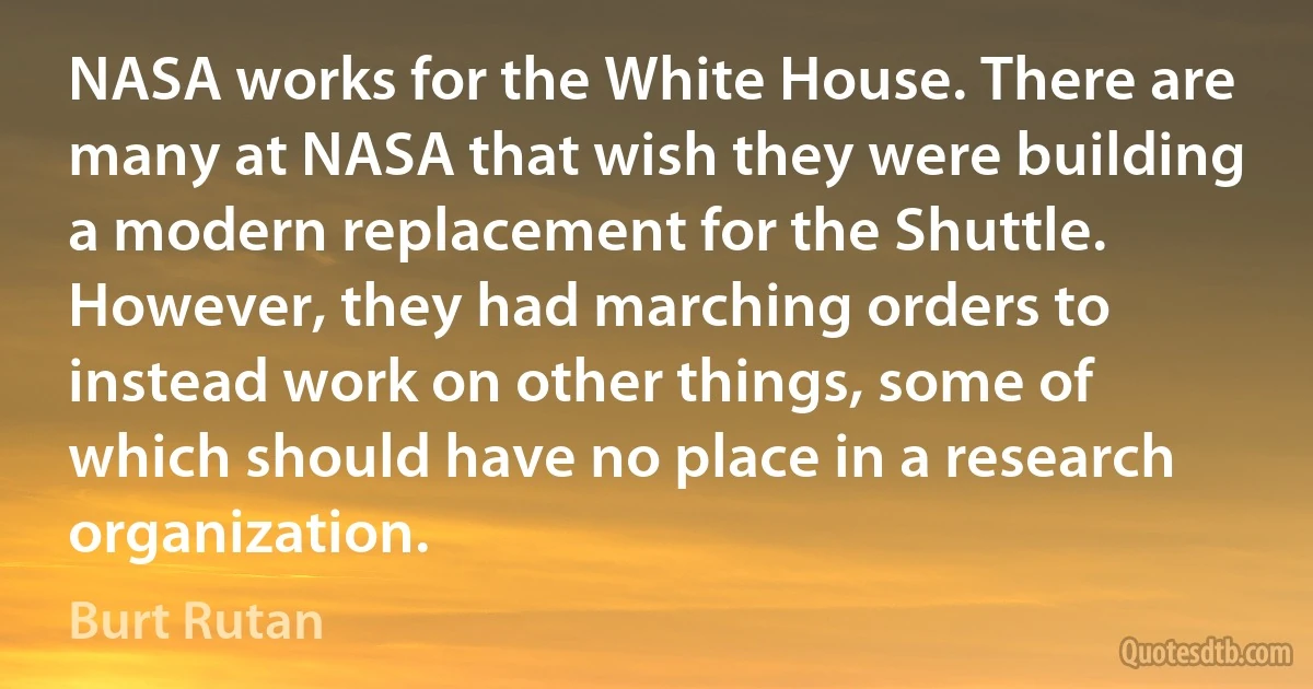 NASA works for the White House. There are many at NASA that wish they were building a modern replacement for the Shuttle. However, they had marching orders to instead work on other things, some of which should have no place in a research organization. (Burt Rutan)