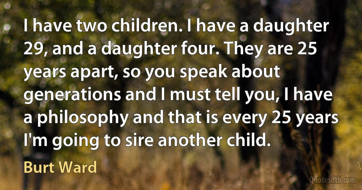 I have two children. I have a daughter 29, and a daughter four. They are 25 years apart, so you speak about generations and I must tell you, I have a philosophy and that is every 25 years I'm going to sire another child. (Burt Ward)