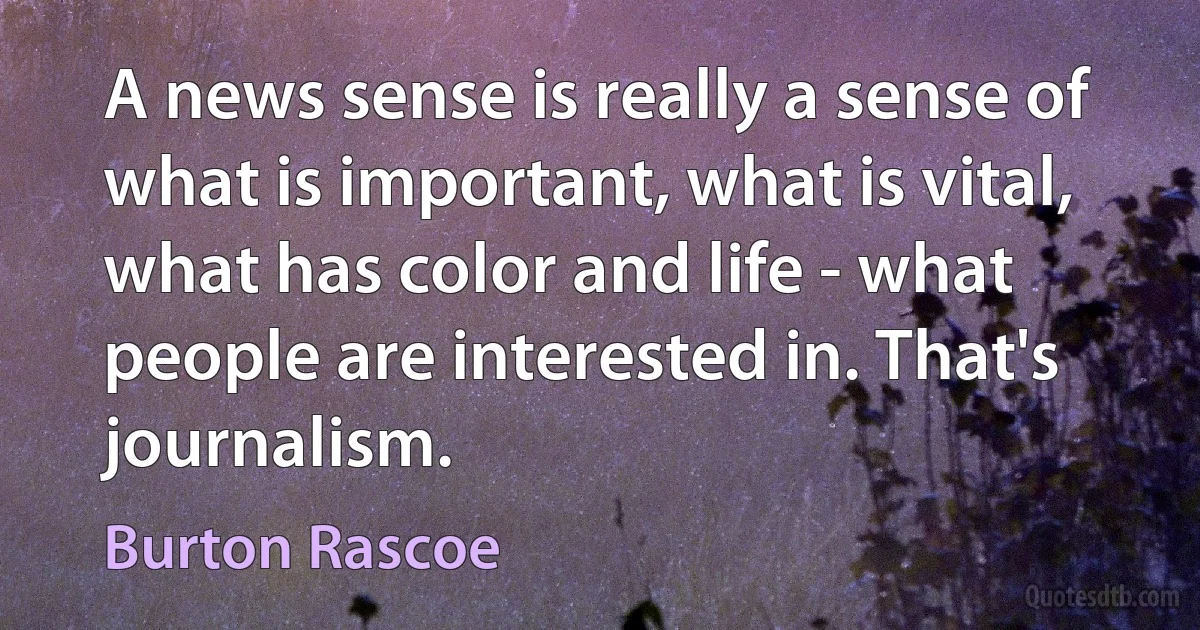 A news sense is really a sense of what is important, what is vital, what has color and life - what people are interested in. That's journalism. (Burton Rascoe)