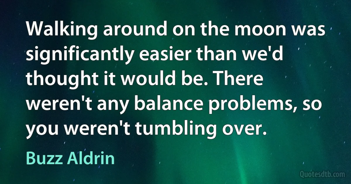 Walking around on the moon was significantly easier than we'd thought it would be. There weren't any balance problems, so you weren't tumbling over. (Buzz Aldrin)