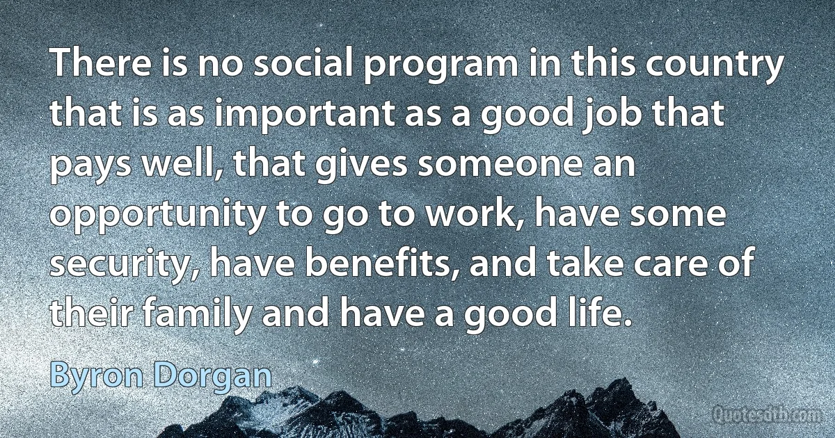 There is no social program in this country that is as important as a good job that pays well, that gives someone an opportunity to go to work, have some security, have benefits, and take care of their family and have a good life. (Byron Dorgan)