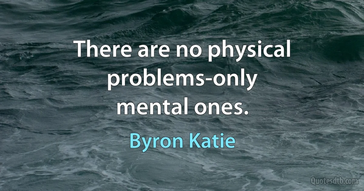 There are no physical problems-only
mental ones. (Byron Katie)