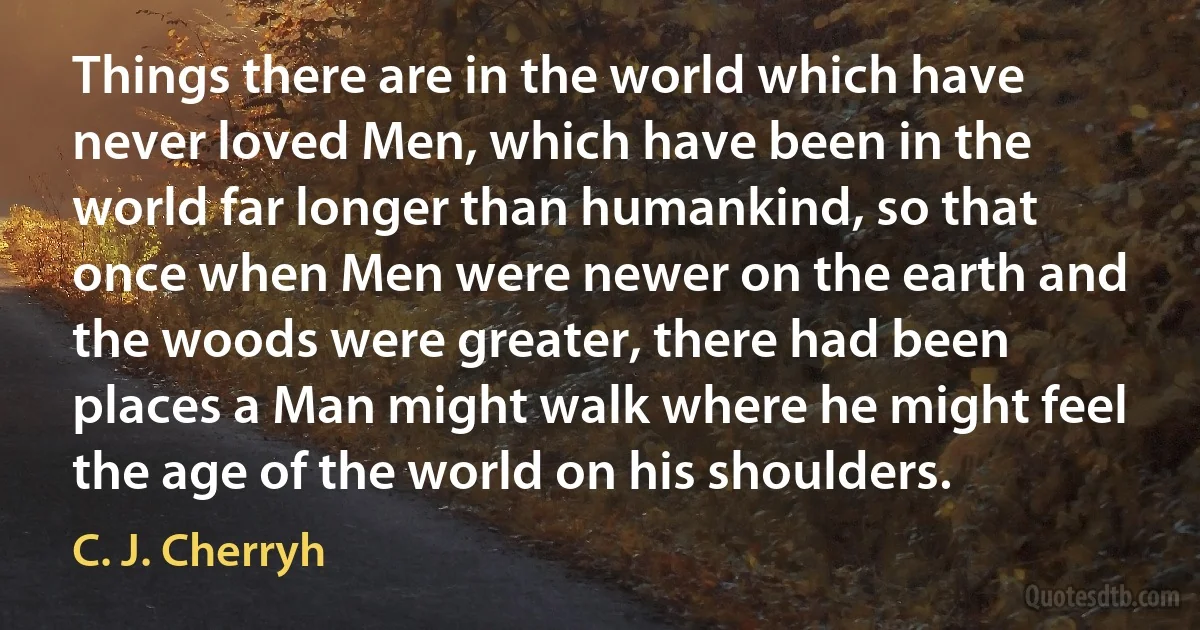 Things there are in the world which have never loved Men, which have been in the world far longer than humankind, so that once when Men were newer on the earth and the woods were greater, there had been places a Man might walk where he might feel the age of the world on his shoulders. (C. J. Cherryh)