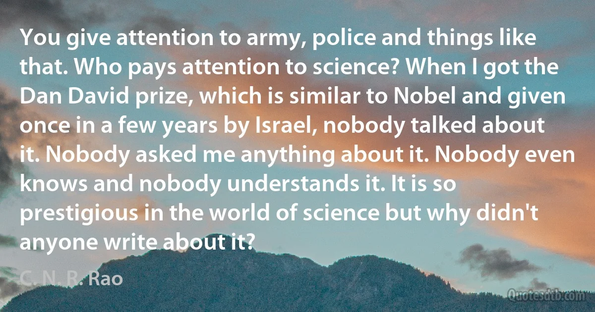 You give attention to army, police and things like that. Who pays attention to science? When I got the Dan David prize, which is similar to Nobel and given once in a few years by Israel, nobody talked about it. Nobody asked me anything about it. Nobody even knows and nobody understands it. It is so prestigious in the world of science but why didn't anyone write about it? (C. N. R. Rao)