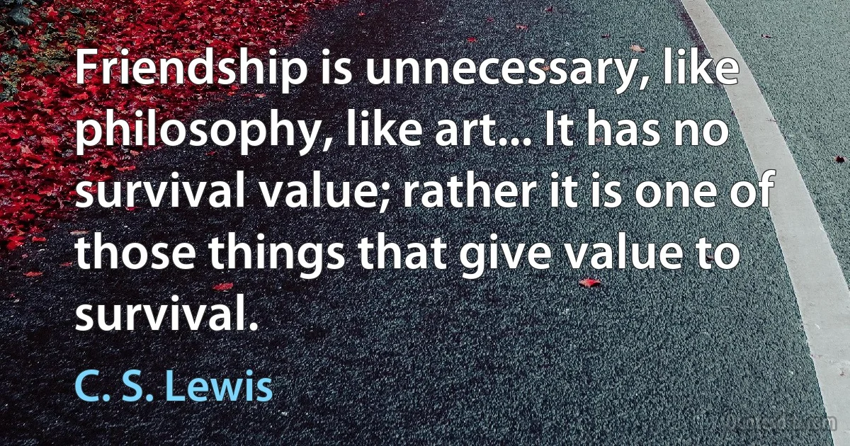 Friendship is unnecessary, like philosophy, like art... It has no survival value; rather it is one of those things that give value to survival. (C. S. Lewis)