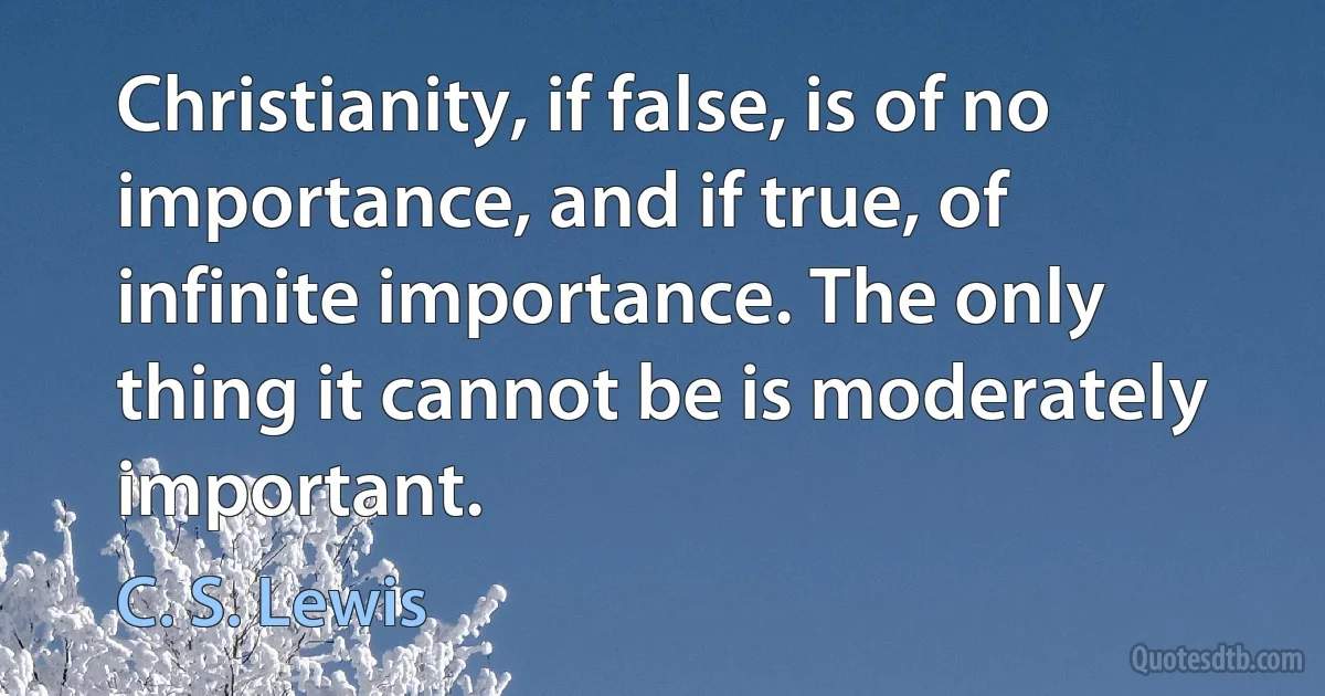 Christianity, if false, is of no importance, and if true, of infinite importance. The only thing it cannot be is moderately important. (C. S. Lewis)