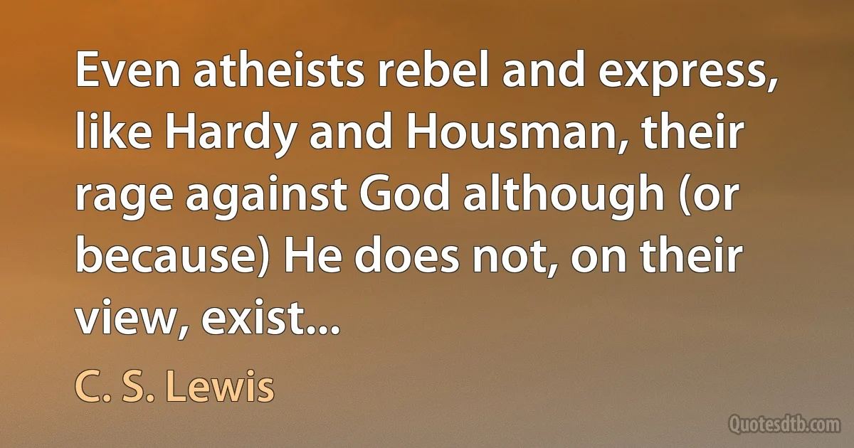 Even atheists rebel and express, like Hardy and Housman, their rage against God although (or because) He does not, on their view, exist... (C. S. Lewis)