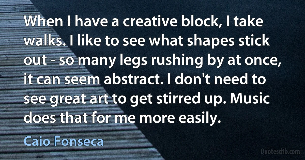 When I have a creative block, I take walks. I like to see what shapes stick out - so many legs rushing by at once, it can seem abstract. I don't need to see great art to get stirred up. Music does that for me more easily. (Caio Fonseca)