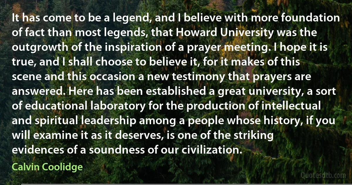 It has come to be a legend, and I believe with more foundation of fact than most legends, that Howard University was the outgrowth of the inspiration of a prayer meeting. I hope it is true, and I shall choose to believe it, for it makes of this scene and this occasion a new testimony that prayers are answered. Here has been established a great university, a sort of educational laboratory for the production of intellectual and spiritual leadership among a people whose history, if you will examine it as it deserves, is one of the striking evidences of a soundness of our civilization. (Calvin Coolidge)