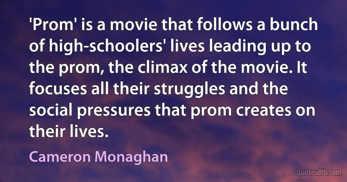 'Prom' is a movie that follows a bunch of high-schoolers' lives leading up to the prom, the climax of the movie. It focuses all their struggles and the social pressures that prom creates on their lives. (Cameron Monaghan)