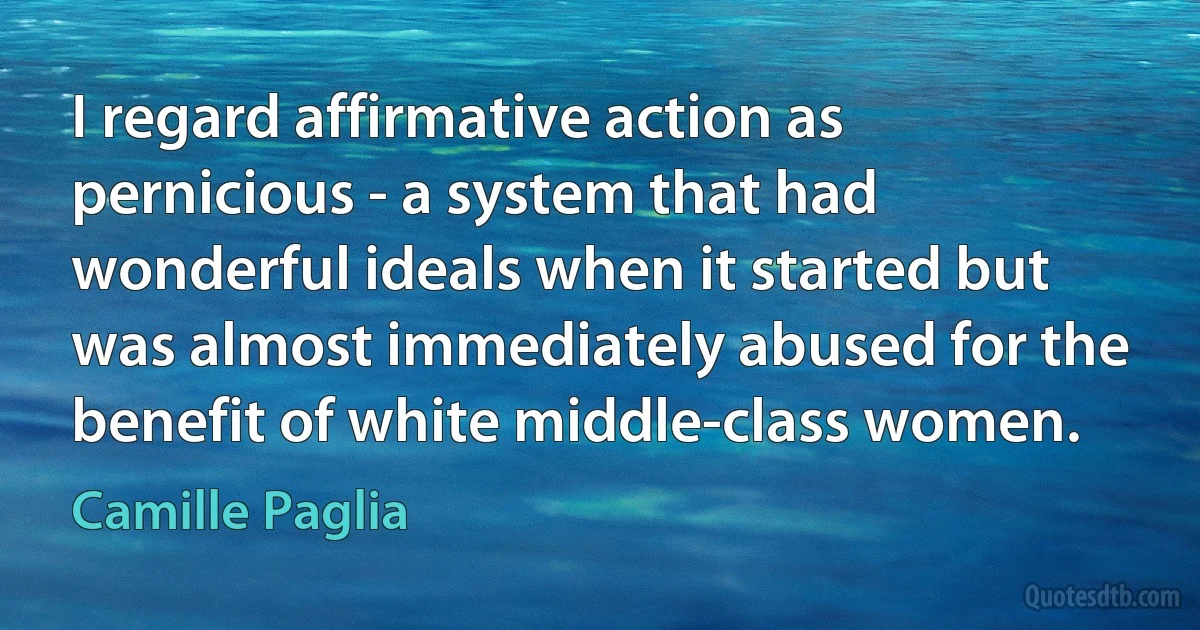 I regard affirmative action as pernicious - a system that had wonderful ideals when it started but was almost immediately abused for the benefit of white middle-class women. (Camille Paglia)