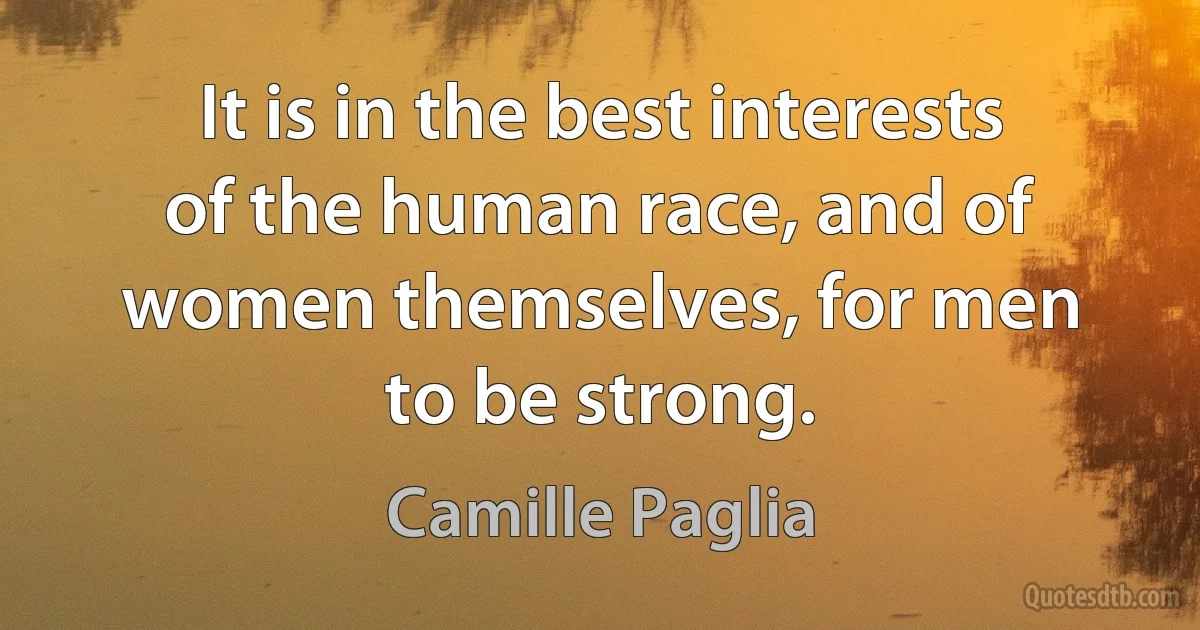 It is in the best interests of the human race, and of women themselves, for men to be strong. (Camille Paglia)