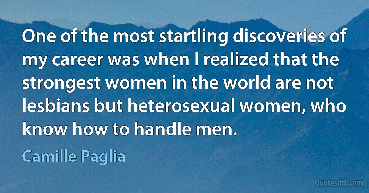 One of the most startling discoveries of my career was when I realized that the strongest women in the world are not lesbians but heterosexual women, who know how to handle men. (Camille Paglia)