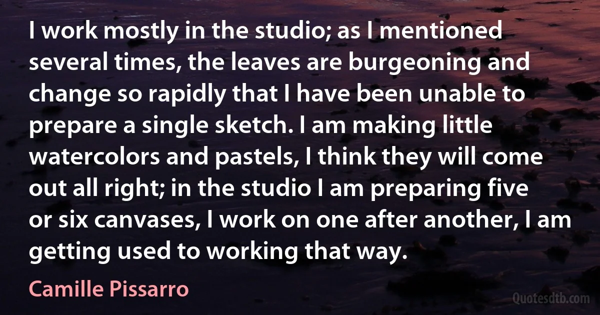 I work mostly in the studio; as I mentioned several times, the leaves are burgeoning and change so rapidly that I have been unable to prepare a single sketch. I am making little watercolors and pastels, I think they will come out all right; in the studio I am preparing five or six canvases, I work on one after another, I am getting used to working that way. (Camille Pissarro)