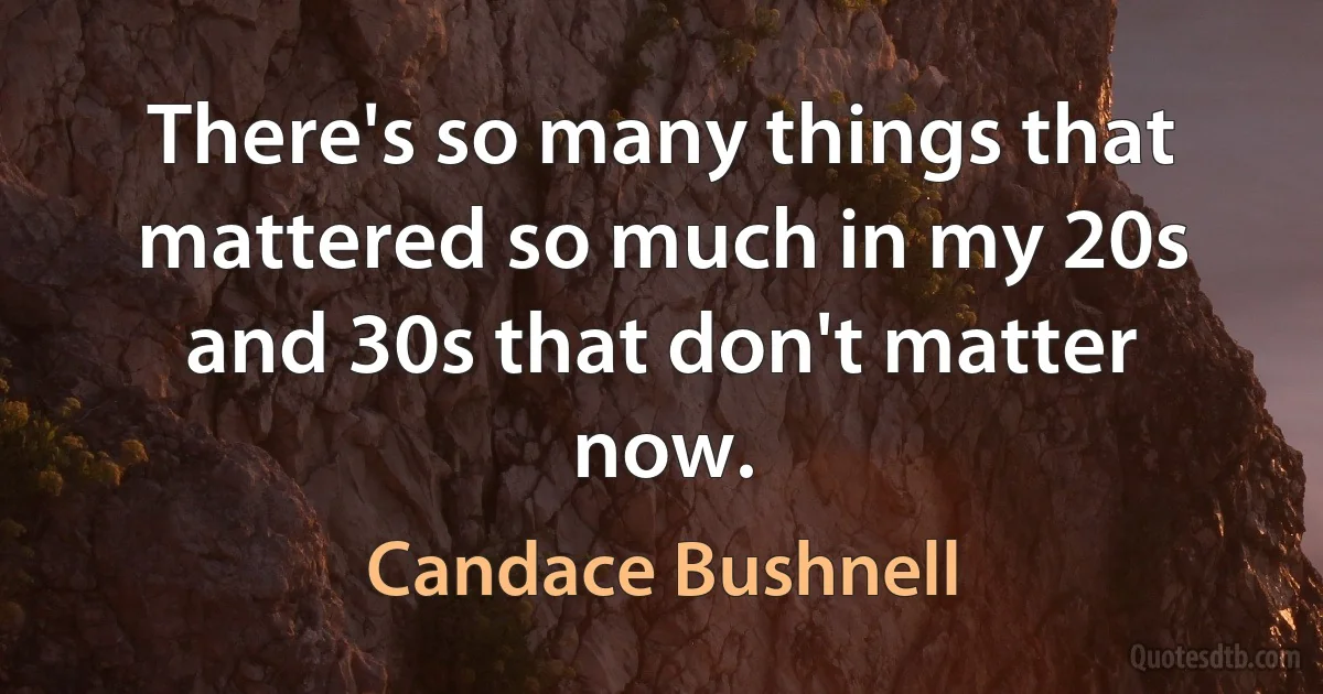 There's so many things that mattered so much in my 20s and 30s that don't matter now. (Candace Bushnell)