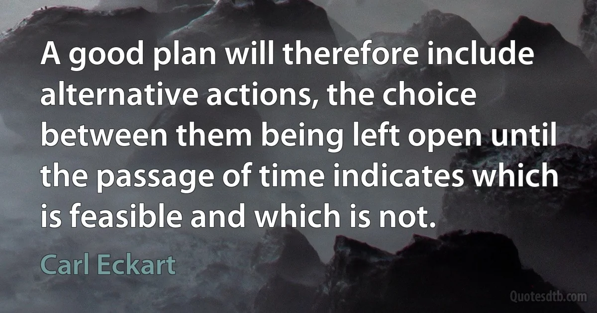 A good plan will therefore include alternative actions, the choice between them being left open until the passage of time indicates which is feasible and which is not. (Carl Eckart)