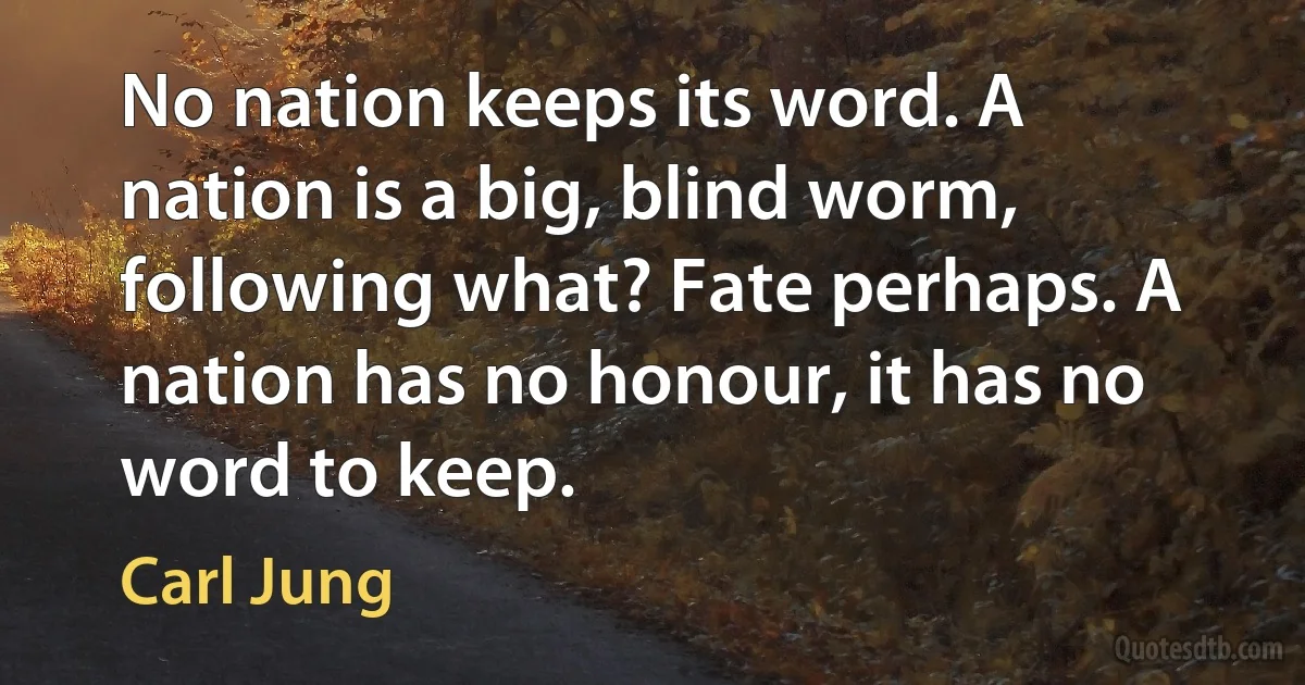 No nation keeps its word. A nation is a big, blind worm, following what? Fate perhaps. A nation has no honour, it has no word to keep. (Carl Jung)