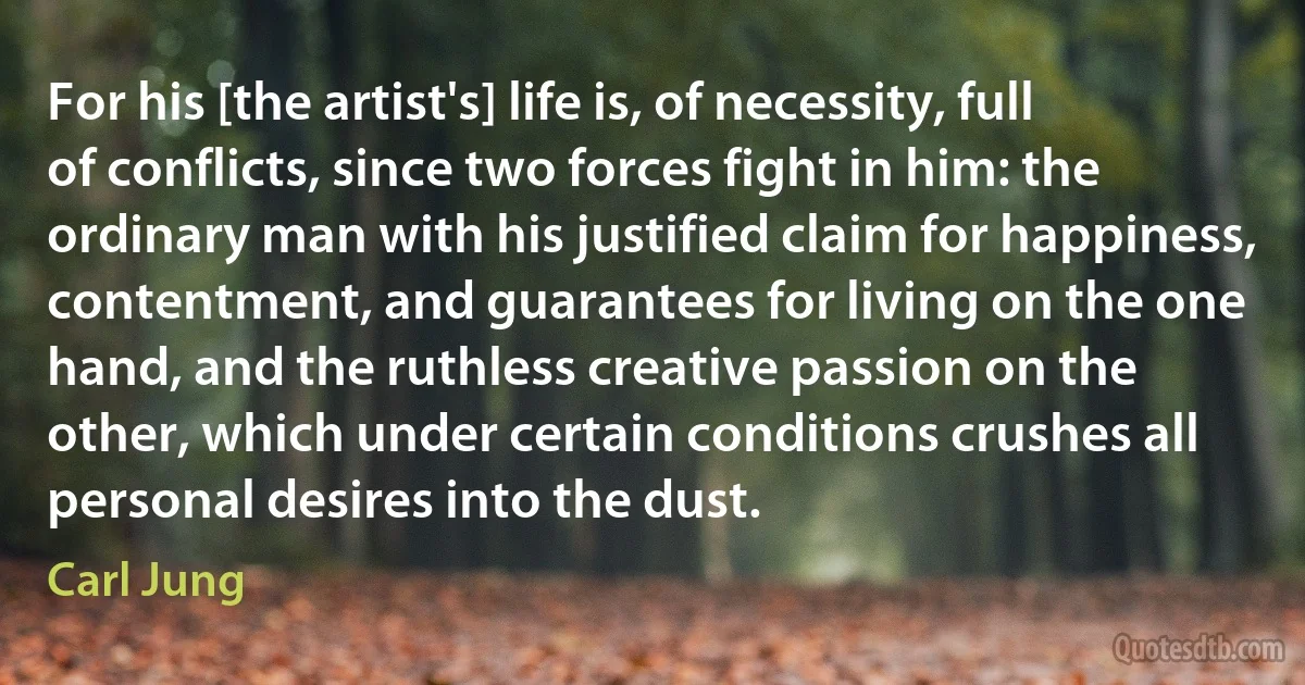 For his [the artist's] life is, of necessity, full of conflicts, since two forces fight in him: the ordinary man with his justified claim for happiness, contentment, and guarantees for living on the one hand, and the ruthless creative passion on the other, which under certain conditions crushes all personal desires into the dust. (Carl Jung)