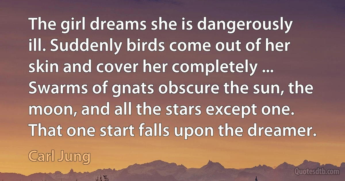 The girl dreams she is dangerously ill. Suddenly birds come out of her skin and cover her completely ... Swarms of gnats obscure the sun, the moon, and all the stars except one. That one start falls upon the dreamer. (Carl Jung)