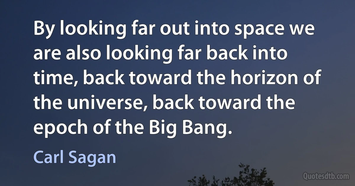 By looking far out into space we are also looking far back into time, back toward the horizon of the universe, back toward the epoch of the Big Bang. (Carl Sagan)