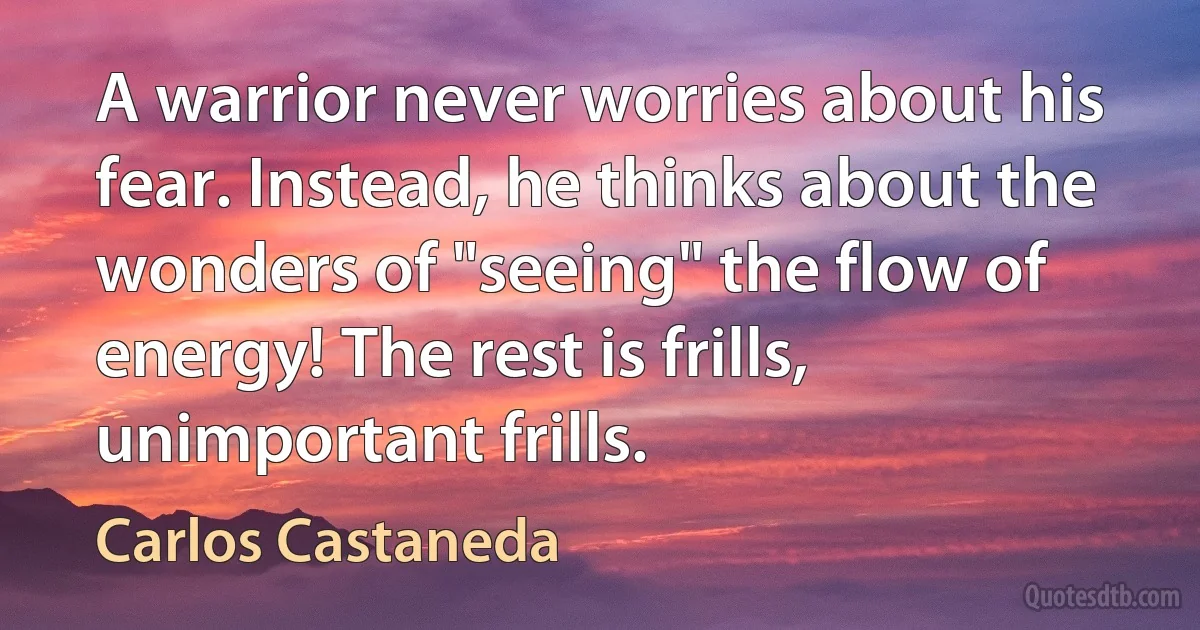 A warrior never worries about his fear. Instead, he thinks about the wonders of "seeing" the flow of energy! The rest is frills, unimportant frills. (Carlos Castaneda)