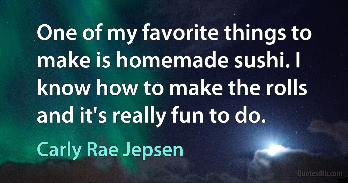 One of my favorite things to make is homemade sushi. I know how to make the rolls and it's really fun to do. (Carly Rae Jepsen)