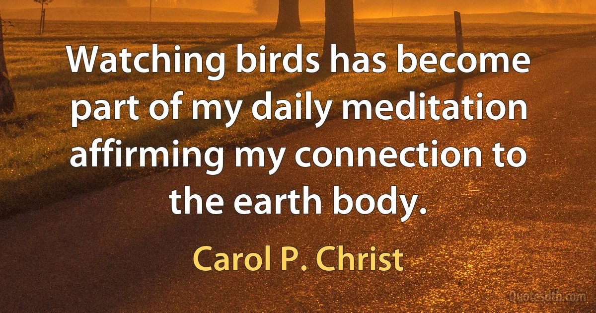 Watching birds has become part of my daily meditation affirming my connection to the earth body. (Carol P. Christ)