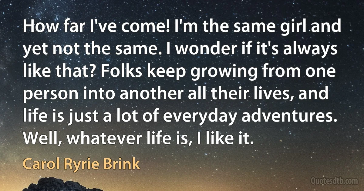 How far I've come! I'm the same girl and yet not the same. I wonder if it's always like that? Folks keep growing from one person into another all their lives, and life is just a lot of everyday adventures. Well, whatever life is, I like it. (Carol Ryrie Brink)