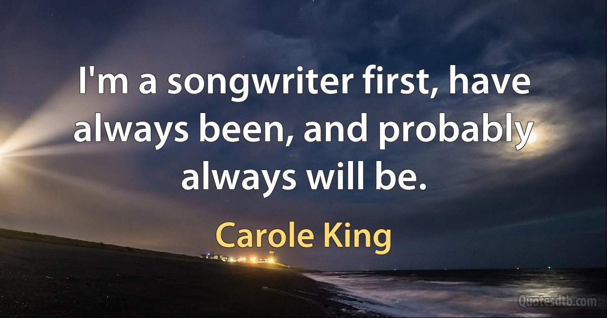 I'm a songwriter first, have always been, and probably always will be. (Carole King)