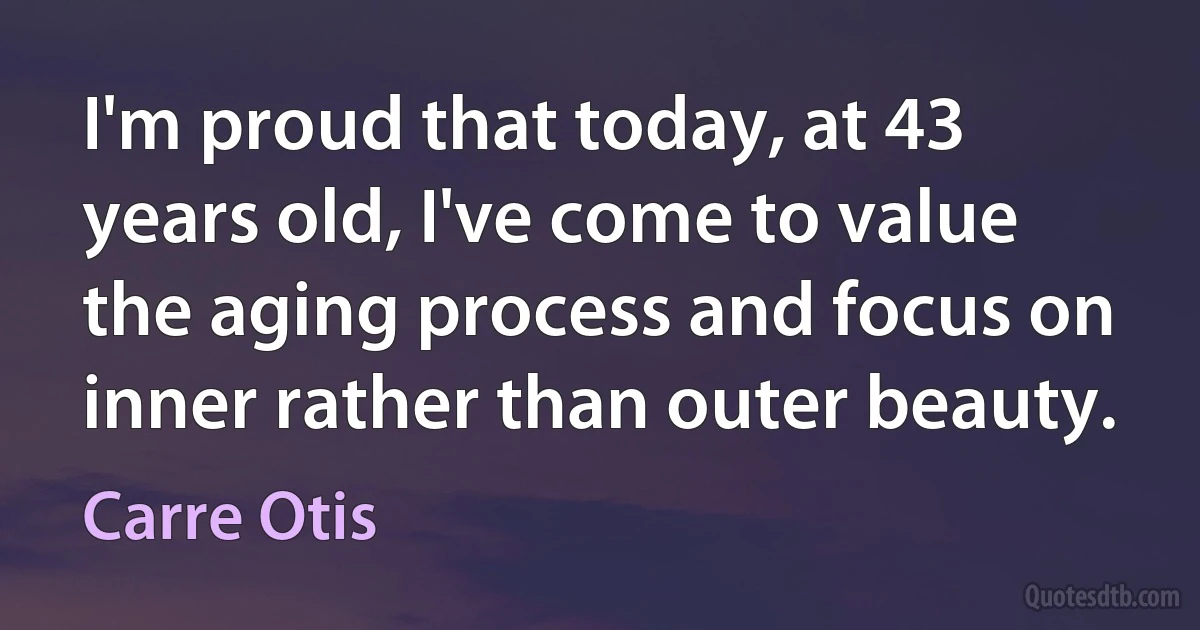 I'm proud that today, at 43 years old, I've come to value the aging process and focus on inner rather than outer beauty. (Carre Otis)