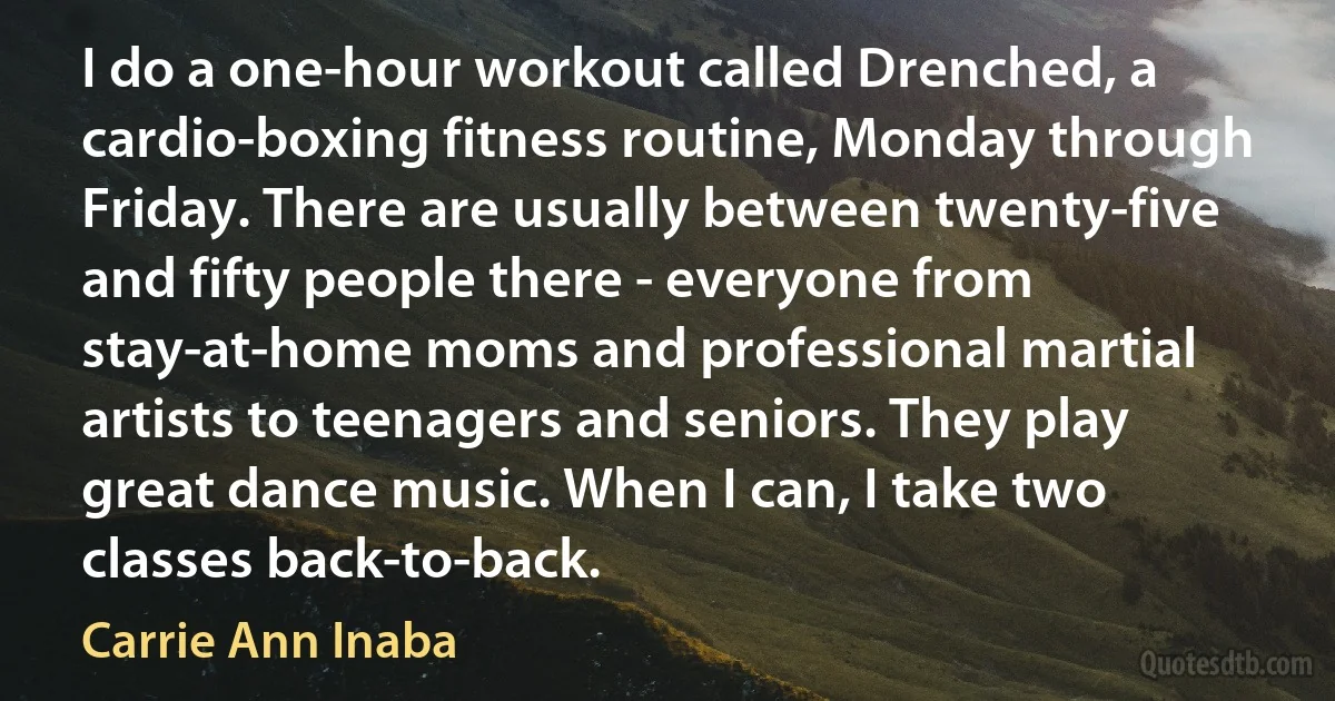 I do a one-hour workout called Drenched, a cardio-boxing fitness routine, Monday through Friday. There are usually between twenty-five and fifty people there - everyone from stay-at-home moms and professional martial artists to teenagers and seniors. They play great dance music. When I can, I take two classes back-to-back. (Carrie Ann Inaba)