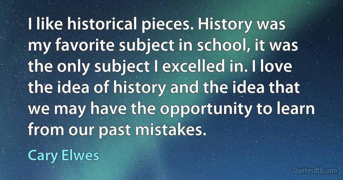 I like historical pieces. History was my favorite subject in school, it was the only subject I excelled in. I love the idea of history and the idea that we may have the opportunity to learn from our past mistakes. (Cary Elwes)